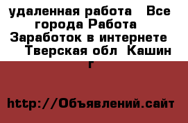 удаленная работа - Все города Работа » Заработок в интернете   . Тверская обл.,Кашин г.